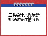 三明会计实操最新补贴政策详情分析