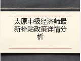 太原中级经济师最新补贴政策详情分析