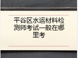 平谷区水运材料检测师考试一般在哪里考