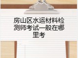 房山区水运材料检测师考试一般在哪里考