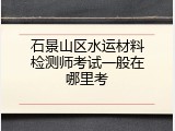 石景山区水运材料检测师考试一般在哪里考