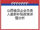 山西食品企业负责人最新补贴政策详情分析