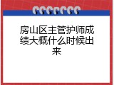 房山区主管护师成绩大概什么时候出来