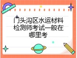 门头沟区水运材料检测师考试一般在哪里考