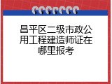 昌平区二级市政公用工程建造师证在哪里报考