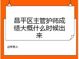 昌平区主管护师成绩大概什么时候出来