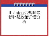 山西企业合规师最新补贴政策详情分析