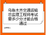 乌鲁木齐交通运输总监理工程师考试要多少分才能合格通过