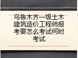 乌鲁木齐一级土木建筑造价工程师报考要怎么考试何时考试