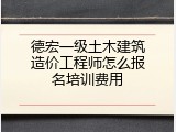 德宏一级土木建筑造价工程师怎么报名培训费用