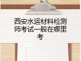 西安水运材料检测师考试一般在哪里考
