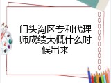 门头沟区专利代理师成绩大概什么时候出来