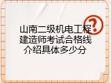 山南二级机电工程建造师考试合格线介绍具体多少分