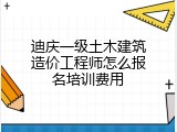 迪庆一级土木建筑造价工程师怎么报名培训费用