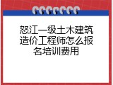 怒江一级土木建筑造价工程师怎么报名培训费用
