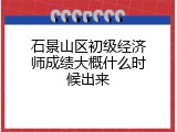 石景山区初级经济师成绩大概什么时候出来