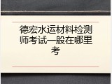德宏水运材料检测师考试一般在哪里考