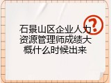 石景山区企业人力资源管理师成绩大概什么时候出来