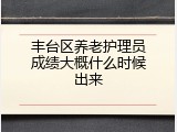 丰台区养老护理员成绩大概什么时候出来