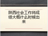 陕西社会工作师成绩大概什么时候出来
