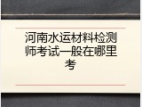 河南水运材料检测师考试一般在哪里考