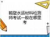 鹤壁水运材料检测师考试一般在哪里考