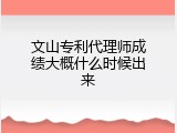 文山专利代理师成绩大概什么时候出来