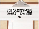 安阳水运材料检测师考试一般在哪里考