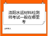 洛阳水运材料检测师考试一般在哪里考