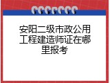 安阳二级市政公用工程建造师证在哪里报考