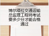 博尔塔拉交通运输总监理工程师考试要多少分才能合格通过