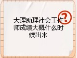 大理助理社会工作师成绩大概什么时候出来