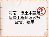河南一级土木建筑造价工程师怎么报名培训费用
