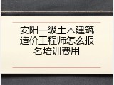 安阳一级土木建筑造价工程师怎么报名培训费用