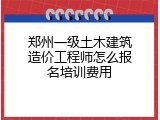郑州一级土木建筑造价工程师怎么报名培训费用