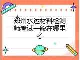 郑州水运材料检测师考试一般在哪里考