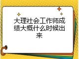 大理社会工作师成绩大概什么时候出来