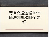 菏泽交通运输环评师培训机构哪个最好