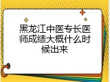 黑龙江中医专长医师成绩大概什么时候出来