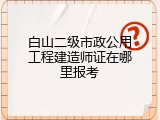 白山二级市政公用工程建造师证在哪里报考