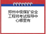 郑州中级煤矿安全工程师考试指导中心哪里有