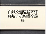 白城交通运输环评师培训机构哪个最好