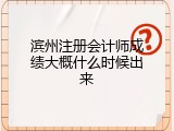 滨州注册会计师成绩大概什么时候出来