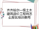 齐齐哈尔一级土木建筑造价工程师怎么报名培训费用