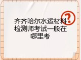齐齐哈尔水运材料检测师考试一般在哪里考