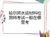哈尔滨水运材料检测师考试一般在哪里考