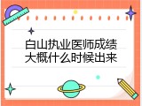 白山执业医师成绩大概什么时候出来