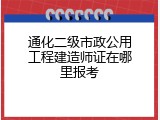 通化二级市政公用工程建造师证在哪里报考