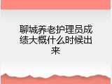 聊城养老护理员成绩大概什么时候出来