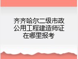 齐齐哈尔二级市政公用工程建造师证在哪里报考